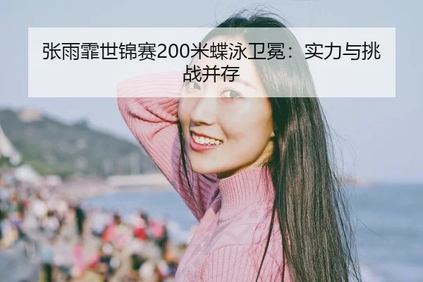 张雨霏世锦赛200米蝶泳卫冕：实力与挑战并存